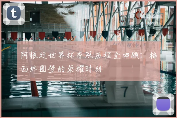 阿根廷世界杯夺冠历程全回顾：梅西终圆梦的荣耀时刻