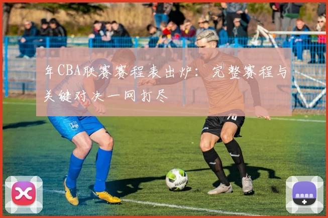 年CBA联赛赛程表出炉:完整赛程与关键对决一网打尽