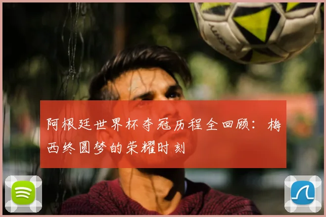 阿根廷世界杯夺冠历程全回顾：梅西终圆梦的荣耀时刻